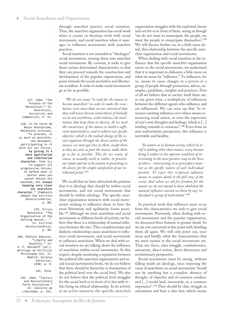 * Social Anarchism and Organisation  137. Idem. “The Purpose of the Revolution.” In anarchists, Socialists ond Communsts, P. 55.  138, In En Torno de Nosso anarquisno, Malatesta stresses: “To provoke, in  as much as possible, ‘the movenent, participating in it with all our forces, by giving it &  more egalitarian ‘and Libertarian character, that 1s; o support all progressive forces; to defend what is better when you cannat. obtain the naxinun, but aluays keeping very clear our anarchist character.” [Exphasis dded) See Escritos RevoLucionarios,  b. 50!  139, Errico Falatesta. “The Organisation of the  working masses. n: Esc RevoLuciondrios, b. a0  140, Miknail Bakunin, “Liberty and Equality.” In  6. p. axinoff (sd.). Hnttings of political Philosophy Vol. II. Fadrid: Alianza Editarial,  199, p. 5.  101, 1bid.  142, Tden. “Tactics and Revolutionary Party Discipline.” In: Conceito de Liberdade, p. 192.  through anarchist pracice social insertion. Thus, the anarchist organisation has social work when it creates or develops work with social movements, and social insertion when it man- ages to influence movements with anarchist practices.  Social insertion is not intended to “ideologise” social movements, turning them into anarchist social movements. By contrast, it secks to give them certain determined characteristics so that they can proceed towards the construction and development of the popular organisation, and point towards the social revolution and libertar- ian socialism, It secks to make social movements o as far as possible.  “We do not want “to wait for the masses to become anarchists”in order to matke the revo- lution; even more than we are convinced that they will never become (anarchists) f initially e do mot overthrow, with violence, the insti- tutions that kecp them in slavery. A we need the eoncurrence of the masses o build a sufi- cient material force, and to achicve our specifc objective whichisthe radical hange of the so- cial organism through the direct action of the masses, we must get close 1o them, accept them as they are and, as part the masses, make them o as far as possible. This for we want, of eoursc, to actually work to realse in practice, ourideals and ot o be content i preaching in the deset, fo the simple satisfction of our in- tellectual pride” 7  We recall that we have advocated the position that it is ideology that should be within social movements, and not social movements that should be within ideology. The specific anar- chist organisation interacts with social move- ments secking to influence them to have the most libertarian and egalitarian forms possi- bl Although we treat anarchism and social movements a different levels of activity, we be- lieve that there is a rlationship of mutualinflu- ence between the two. This complementary and dialectic elationship causes anarchism to influ- ence social movements, and social movements o influence anarchism. When we deal with so- cial insertion we are talking about the influence of anarchism within social movements. In this respect, despite sustaining a separation between the political(the anarchist organisation) and so- cial (social movements) levels, we do not believe that there should be hierarchy or domination of the political level over the social level. We also do not believe that the political level struggles for the social level or i front of i, but with it — this being an ethical relationship. In its activity as an active minority the specific anarchist  52 %  Federagio Anarquista do Rio de Janeiro  organisation struggles with the exploited classes and not for o i front of them, secing as though “we do not want to emancipate the people, we ‘want the people to emancipate themselves”."" ‘We will discuss further on, in a lttle more de- tail this relationship between the specific anar- chist organisation and social movements.  ‘When dealing with social insertion as the in- fluence that the specific anarchist organisation exerts on the social movements, we understand that it s important to elaborate a lttle more on ‘what we mean by “influence.” T influence, for us, means to cause changes in a person or a group of people through persuasion, advice, ex- amples, guidelines, insights and practices. First of all we believe that in society itself there are, at any given time, a multiplicity of influences between the different agents who influence and are influenced. We can even say that o re- nounce exerting influence over others means re- nouncing social action, or even the expression of one’s own thoughts and feelings, whichis [..] tending towards in-existence” ™ Even from an anti-authoritarian perspective, this influence is inevitable and healthy.  T mature a in buman society, which in it- selfis nothing other than nature, every buman being issubject 10 the supreme condition of n- tercening in the most positive way in the ives of thers— intervening in as powerfil a man- ner as the specific nature of each individual permits, T reject this reciprocal influence means to conjure death i the full sense of the word. And when we ask for freedom for the masses we do not intend to have abalished the natural influence exerted on them by any in- dividual or group of individuals  In practical work that influence must oceur from the characteristics we seck to give social ‘movements. Previously, when dealing with so- cial movements and the popular organisation, we discussed these features in greater detail. So ‘we are not concerned at this point with detailing them all again. We will only point out, once more and briefly, what the characteristics that ‘we must sustain in the social movements are. They are: force, class struggle, combativeness, autonomy, direct action, direet democracy and revolutionary perspective.  Social movements must be strong, without faling inside an ideology, since imposing the cause of anarchism on social movements “would not be anything but a complete absence of thought, of abjective and of common conduct, and [..] would lead, necessarily, to a common impotence” 4 They should be clss strugge in orientation and have a classline, which means 